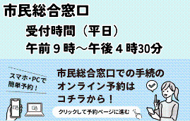 市民総合窓口受付時間（平日）午前9時から午後4時30分 市民総合窓口での手続のオンライン予約はコチラから！スマホ・PCで簡単予約！クリックして予約ページに進む