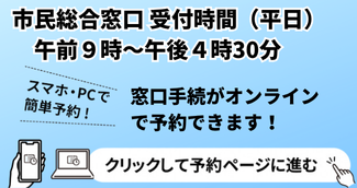 市民総合窓口受付時間（平日）午前9時から午後4時30分 市民総合窓口での手続のオンライン予約はコチラから！スマホ・PCで簡単予約！クリックして予約ページに進む