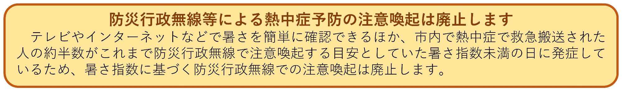 防災行政無線による熱中症予防の注意喚起は廃止します。テレビやインターネットなどで暑さを簡単に確認できるほか、市内で熱中症で救急搬送された人の約半数がこれまで防災行政無線で注意喚起する目安としていた暑さ指数未満の日に発症しているため、暑さ指数に基づく防災行政無線での注意喚起は廃止します。