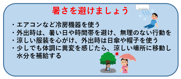 暑さを避けましょう・エアコンなど冷房機器を使う ・外出時は、暑い日や時間帯を避け、無理のない行動を ・涼しい服装を心がけ、外出時は日傘や帽子を使う ・少しでも体調に異変を感じたら、涼しい場所に移動し  水分を補給する