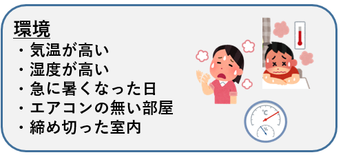 環境 ・気温が高い ・湿度が高い ・急に暑くなった日 ・エアコンの無い部屋 ・締め切った室内