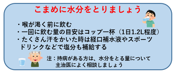 こまめに水分をとりましょう  喉が渇く前に飲む 一回に飲む量の目安はコップ一杯（1日1.2リットル程度） たくさん汗をかいた時は経口補水液やスポーツドリンクなどで塩分も補給する  注意 持病がある方は、水分をとる量について主治医によく相談しましょう