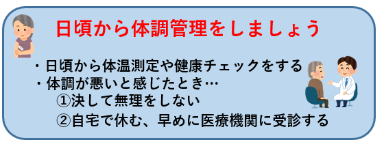 日頃から体調管理をしましょう   ・日頃から体温測定や健康チェックをする  ・体調が悪いと感じたとき…  1決して無理をしない    2自宅で休む、早めに医療機関に受診する