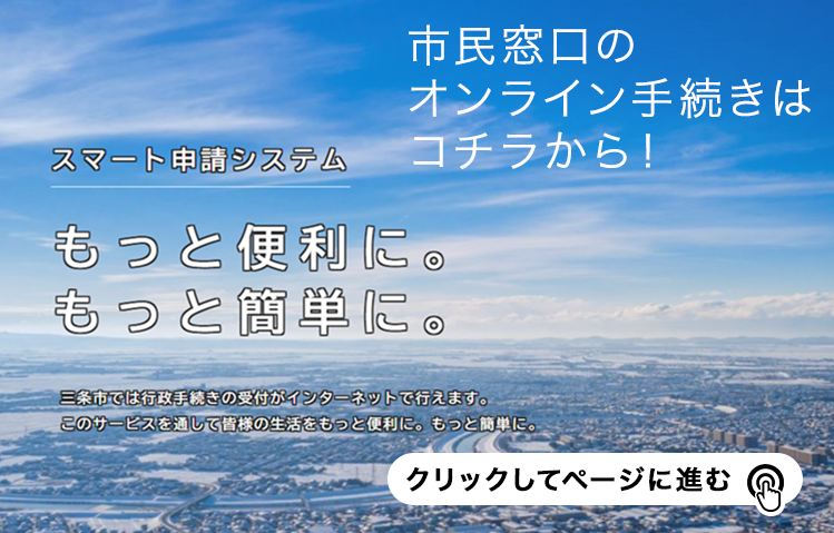 市民窓口のオンライン手続きはコチラから！スマート申請システム もっと便利に。もっと簡単に。三条市では行政手続きの受付がインターネットで行えます。このサービスを通じて皆様の生活をもっと便利に。もっと簡単に。クリックしてページに進む